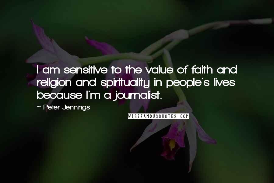 Peter Jennings quotes: I am sensitive to the value of faith and religion and spirituality in people's lives because I'm a journalist.