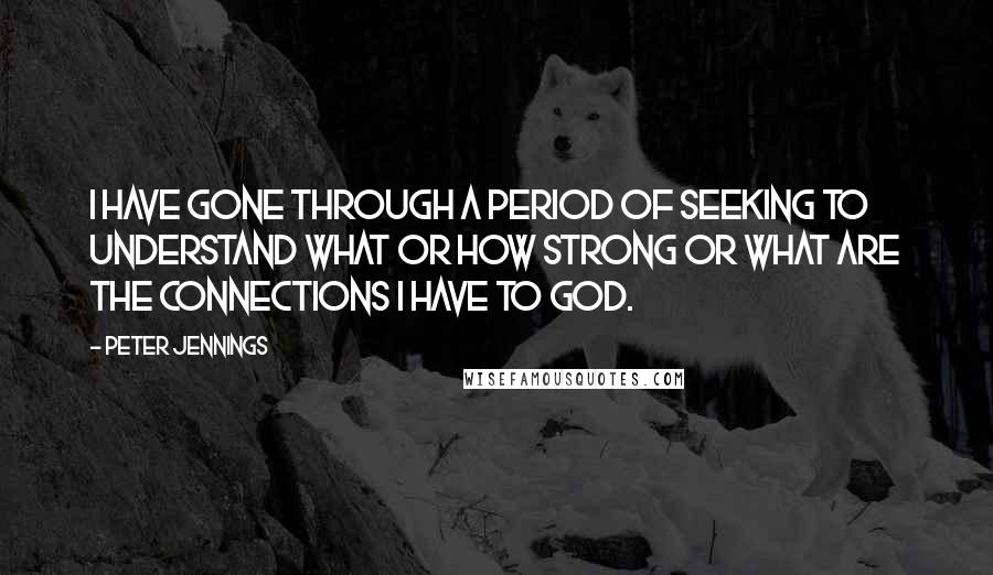 Peter Jennings quotes: I have gone through a period of seeking to understand what or how strong or what are the connections I have to God. Peter Jennings quotes: I have gone through a period of seeking to understand what or how strong or what are the connections I have to God.