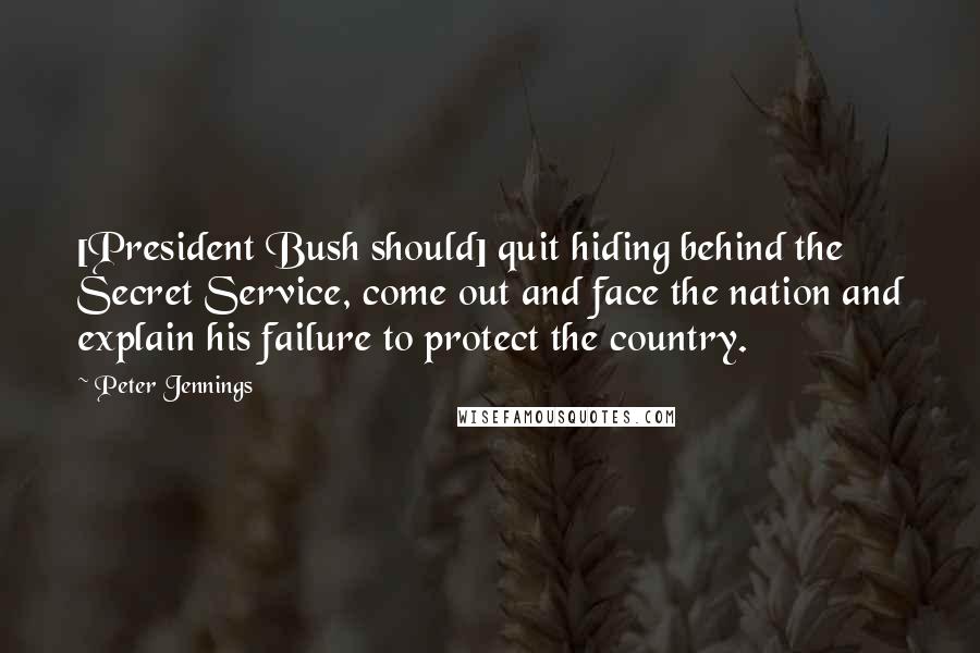 Peter Jennings quotes: [President Bush should] quit hiding behind the Secret Service, come out and face the nation and explain his failure to protect the country.