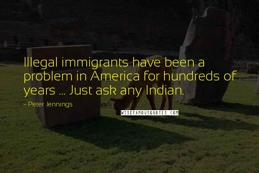 Peter Jennings quotes: Illegal immigrants have been a problem in America for hundreds of years ... Just ask any Indian.