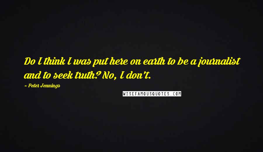 Peter Jennings quotes: Do I think I was put here on earth to be a journalist and to seek truth? No, I don't.