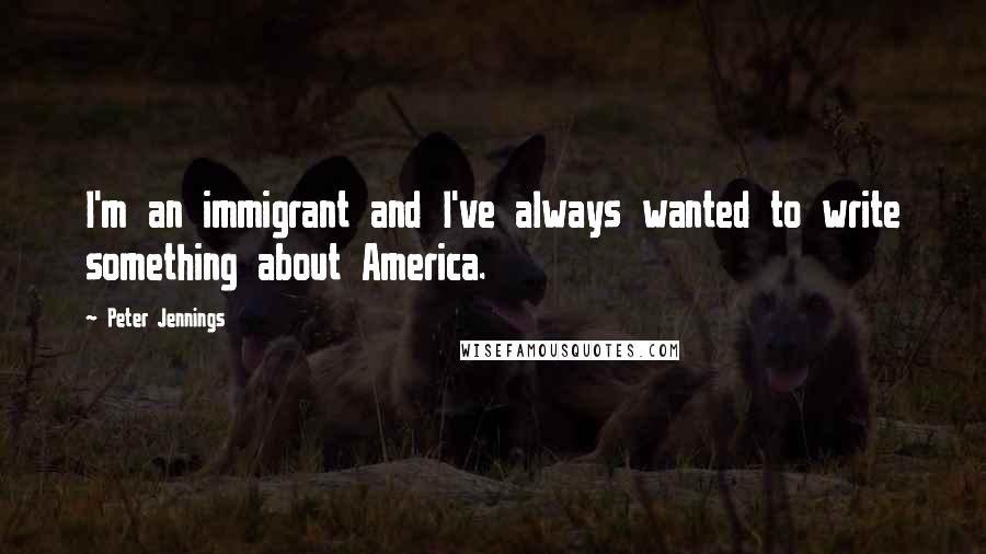 Peter Jennings quotes: I'm an immigrant and I've always wanted to write something about America.