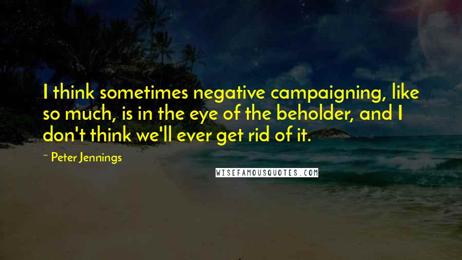 Peter Jennings quotes: I think sometimes negative campaigning, like so much, is in the eye of the beholder, and I don't think we'll ever get rid of it. Peter Jennings quotes: I think sometimes negative campaigning, like so much, is in the eye of the beholder, and I don't think we'll ever get rid of it.
