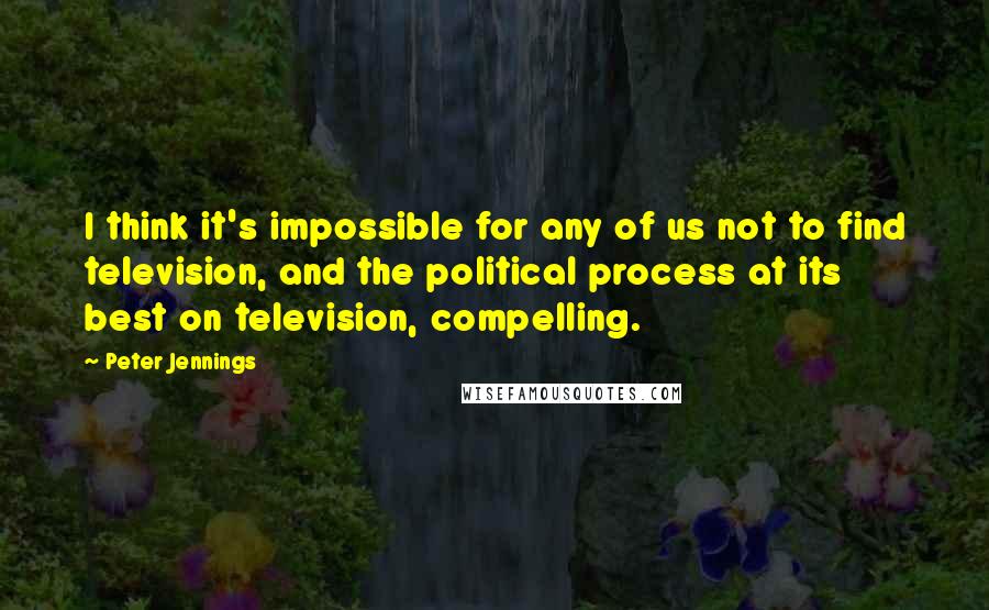Peter Jennings quotes: I think it's impossible for any of us not to find television, and the political process at its best on television, compelling. Peter Jennings quotes: I think it's impossible for any of us not to find television, and the political process at its best on television, compelling.