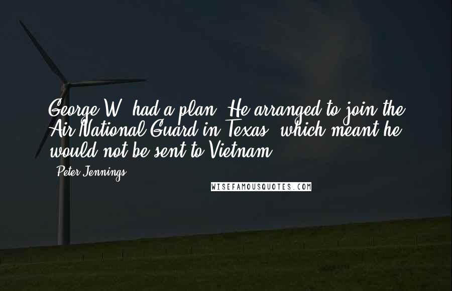 Peter Jennings quotes: George W. had a plan. He arranged to join the Air National Guard in Texas, which meant he would not be sent to Vietnam. Peter Jennings quotes: George W. had a plan. He arranged to join the Air National Guard in Texas, which meant he would not be sent to Vietnam.