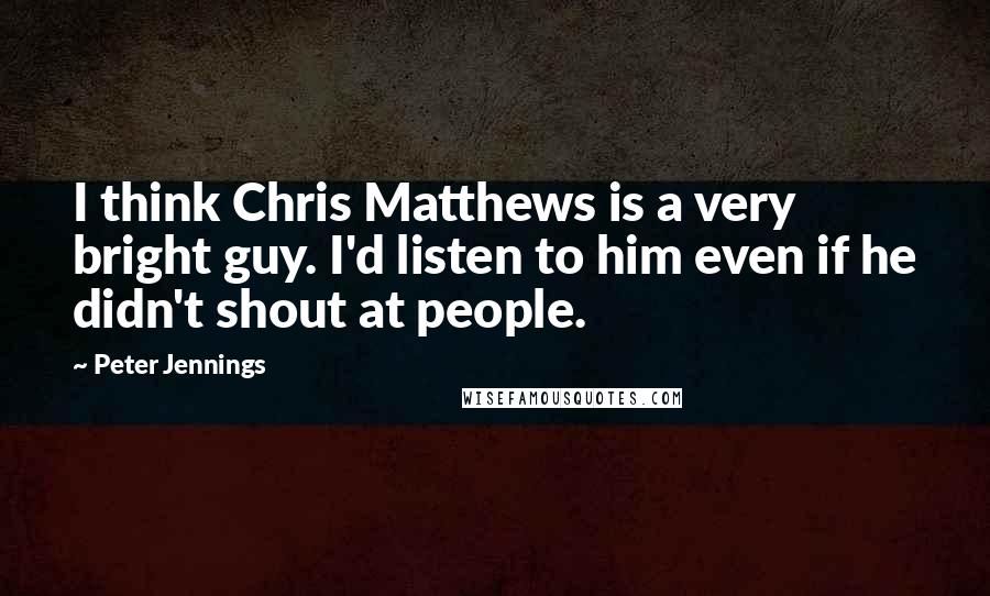 Peter Jennings quotes: I think Chris Matthews is a very bright guy. I'd listen to him even if he didn't shout at people.