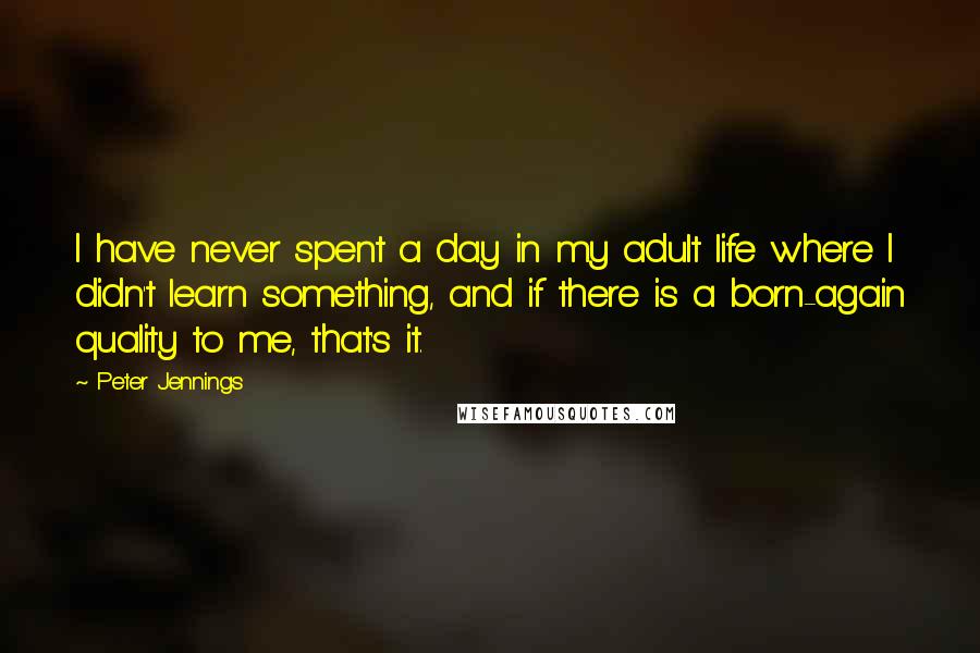 Peter Jennings quotes: I have never spent a day in my adult life where I didn't learn something, and if there is a born-again quality to me, that's it. Peter Jennings quotes: I have never spent a day in my adult life where I didn't learn something, and if there is a born-again quality to me, that's it.