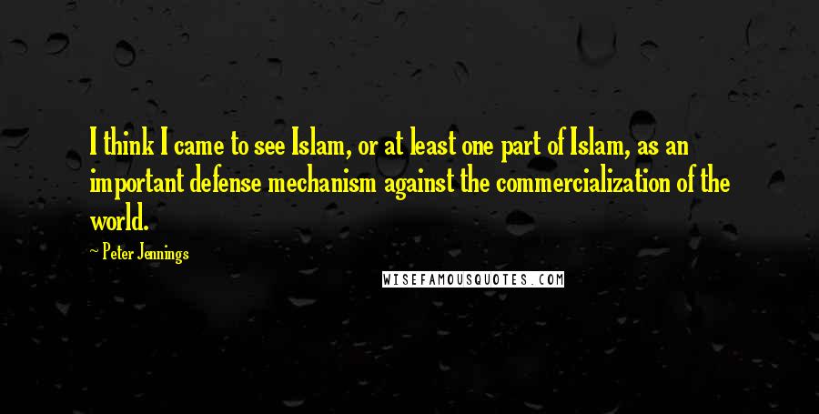 Peter Jennings quotes: I think I came to see Islam, or at least one part of Islam, as an important defense mechanism against the commercialization of the world.