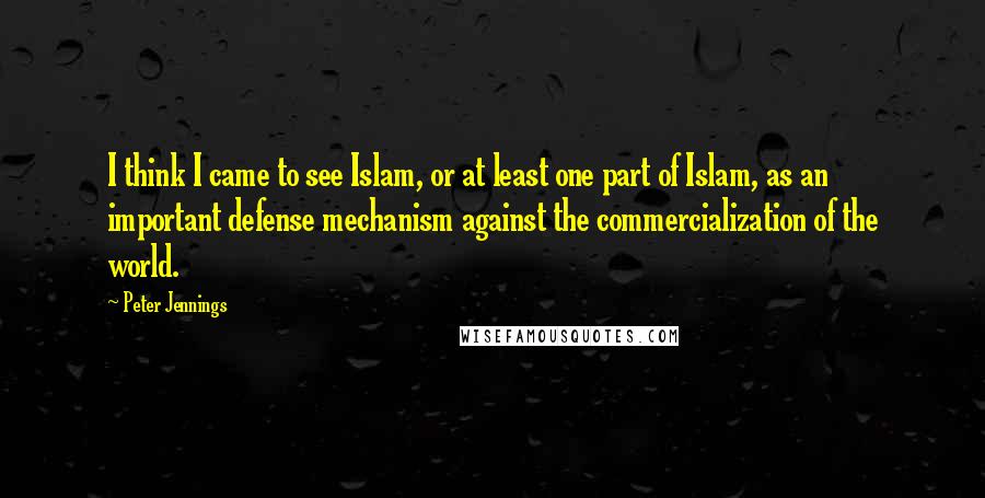 Peter Jennings quotes: I think I came to see Islam, or at least one part of Islam, as an important defense mechanism against the commercialization of the world. Peter Jennings quotes: I think I came to see Islam, or at least one part of Islam, as an important defense mechanism against the commercialization of the world.