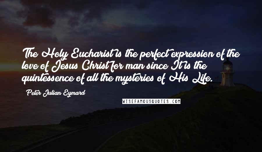 Peter Julian Eymard quotes: The Holy Eucharist is the perfect expression of the love of Jesus Christ for man since It is the quintessence of all the mysteries of His Life. Peter Julian Eymard quotes: The Holy Eucharist is the perfect expression of the love of Jesus Christ for man since It is the quintessence of all the mysteries of His Life.