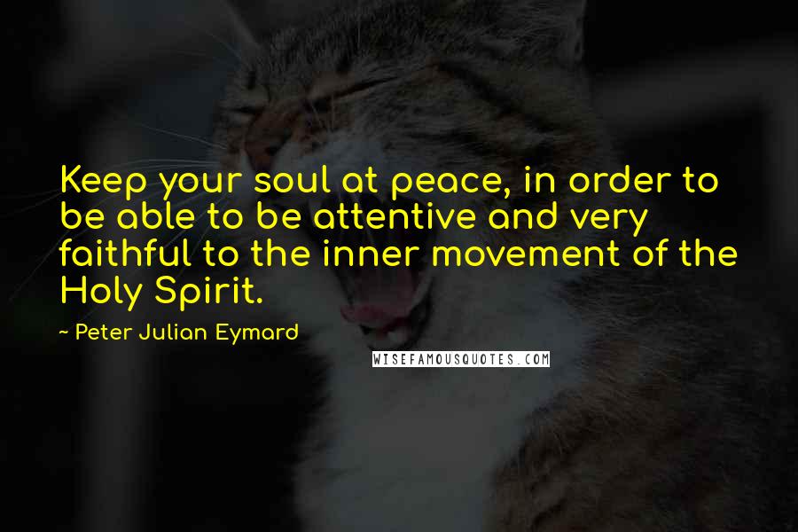 Peter Julian Eymard quotes: Keep your soul at peace, in order to be able to be attentive and very faithful to the inner movement of the Holy Spirit.