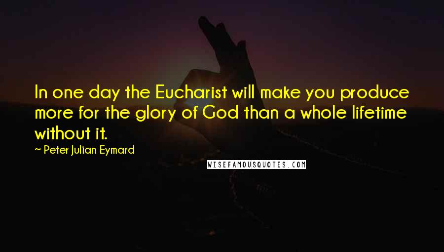 Peter Julian Eymard quotes: In one day the Eucharist will make you produce more for the glory of God than a whole lifetime without it.