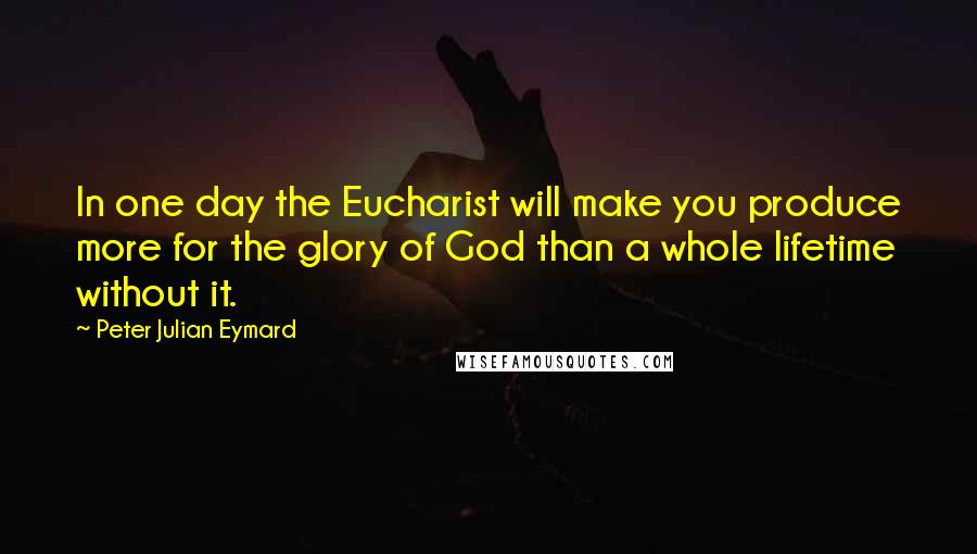 Peter Julian Eymard quotes: In one day the Eucharist will make you produce more for the glory of God than a whole lifetime without it. Peter Julian Eymard quotes: In one day the Eucharist will make you produce more for the glory of God than a whole lifetime without it.