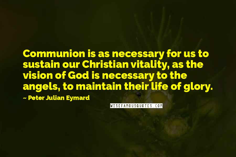 Peter Julian Eymard quotes: Communion is as necessary for us to sustain our Christian vitality, as the vision of God is necessary to the angels, to maintain their life of glory. Peter Julian Eymard quotes: Communion is as necessary for us to sustain our Christian vitality, as the vision of God is necessary to the angels, to maintain their life of glory.
