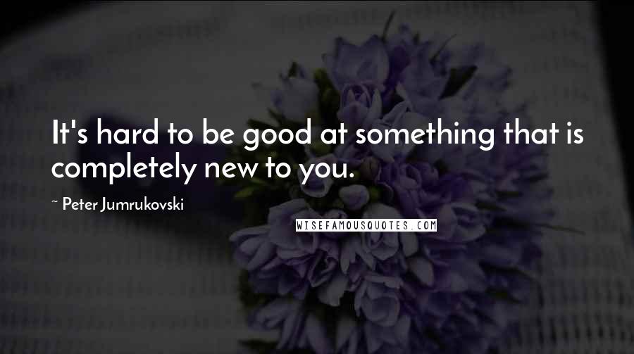 Peter Jumrukovski quotes: It's hard to be good at something that is completely new to you.