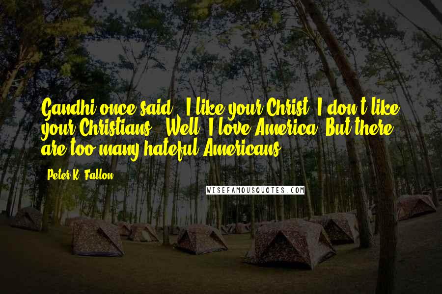 Peter K. Fallon quotes: Gandhi once said, "I like your Christ. I don't like your Christians." Well, I love America. But there are too many hateful Americans.