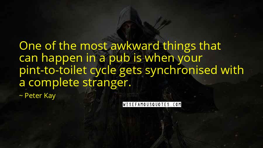 Peter Kay quotes: One of the most awkward things that can happen in a pub is when your pint-to-toilet cycle gets synchronised with a complete stranger. Peter Kay quotes: One of the most awkward things that can happen in a pub is when your pint-to-toilet cycle gets synchronised with a complete stranger.