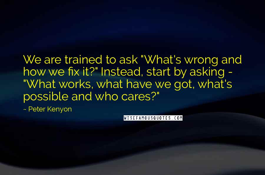 Peter Kenyon quotes: We are trained to ask "What's wrong and how we fix it?" Instead, start by asking - "What works, what have we got, what's possible and who cares?"