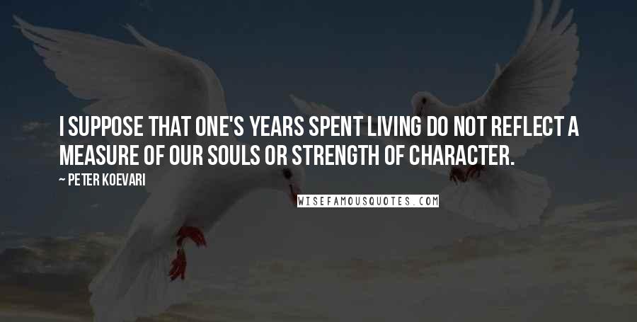 Peter Koevari quotes: I suppose that one's years spent living do not reflect a measure of our souls or strength of character.