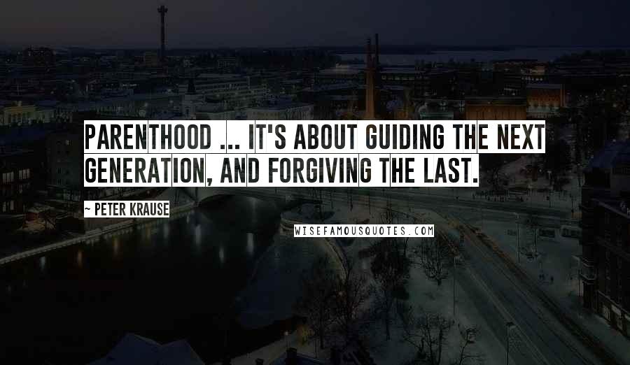 Peter Krause quotes: Parenthood ... It's about guiding the next generation, and forgiving the last.