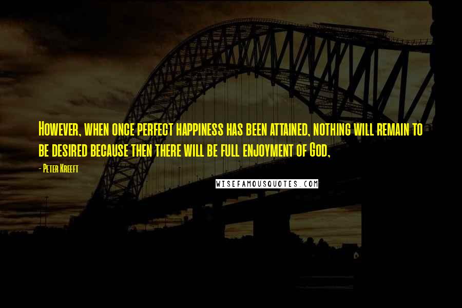 Peter Kreeft quotes: However, when once perfect happiness has been attained, nothing will remain to be desired because then there will be full enjoyment of God, Peter Kreeft quotes: However, when once perfect happiness has been attained, nothing will remain to be desired because then there will be full enjoyment of God,