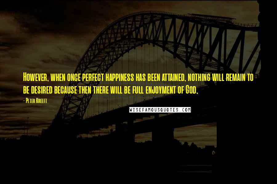 Peter Kreeft quotes: However, when once perfect happiness has been attained, nothing will remain to be desired because then there will be full enjoyment of God,