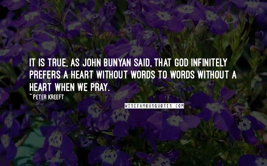 Peter Kreeft quotes: It is true, as John Bunyan said, that God infinitely prefers a heart without words to words without a heart when we pray. Peter Kreeft quotes: It is true, as John Bunyan said, that God infinitely prefers a heart without words to words without a heart when we pray.