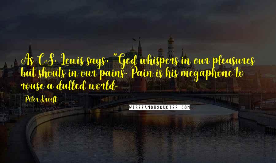 Peter Kreeft quotes: As C.S. Lewis says, "God whispers in our pleasures but shouts in our pains. Pain is his megaphone to rouse a dulled world. Peter Kreeft quotes: As C.S. Lewis says, "God whispers in our pleasures but shouts in our pains. Pain is his megaphone to rouse a dulled world.