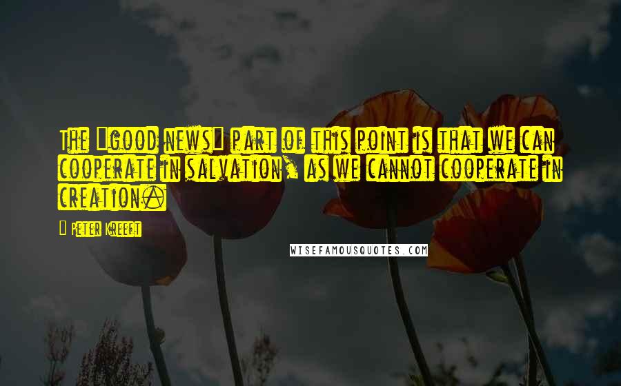 Peter Kreeft quotes: The "good news" part of this point is that we can cooperate in salvation, as we cannot cooperate in creation. Peter Kreeft quotes: The "good news" part of this point is that we can cooperate in salvation, as we cannot cooperate in creation.