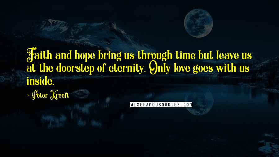 Peter Kreeft quotes: Faith and hope bring us through time but leave us at the doorstep of eternity. Only love goes with us inside. Peter Kreeft quotes: Faith and hope bring us through time but leave us at the doorstep of eternity. Only love goes with us inside.