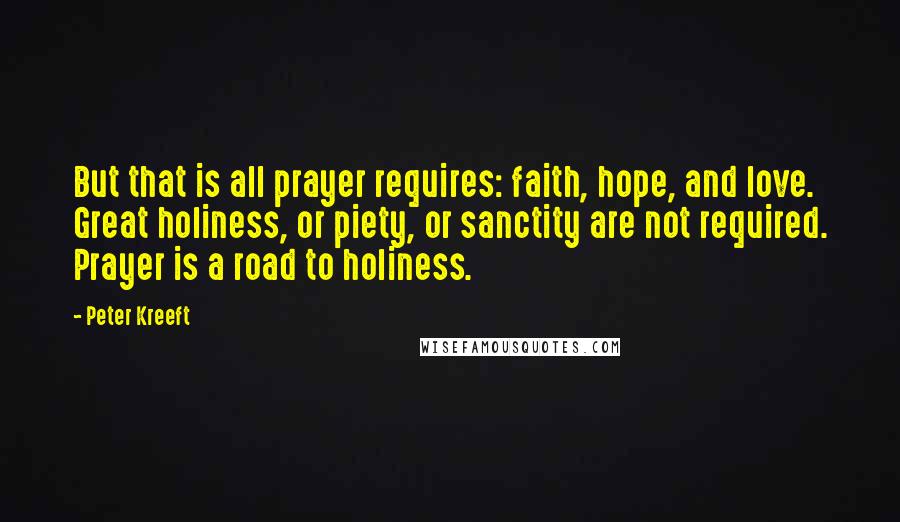 Peter Kreeft quotes: But that is all prayer requires: faith, hope, and love. Great holiness, or piety, or sanctity are not required. Prayer is a road to holiness. Peter Kreeft quotes: But that is all prayer requires: faith, hope, and love. Great holiness, or piety, or sanctity are not required. Prayer is a road to holiness.