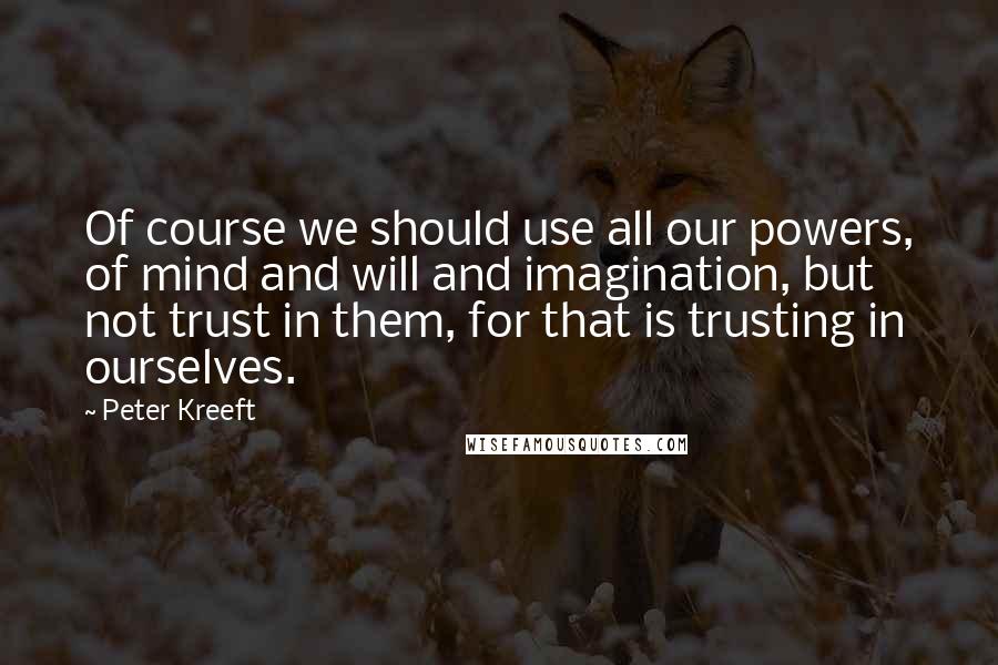 Peter Kreeft quotes: Of course we should use all our powers, of mind and will and imagination, but not trust in them, for that is trusting in ourselves.