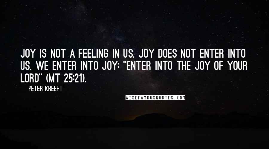 Peter Kreeft quotes: Joy is not a feeling in us. Joy does not enter into us. We enter into joy: "Enter into the joy of your Lord" (Mt 25:21). Peter Kreeft quotes: Joy is not a feeling in us. Joy does not enter into us. We enter into joy: "Enter into the joy of your Lord" (Mt 25:21).