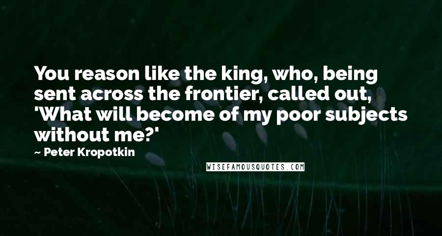 Peter Kropotkin quotes: You reason like the king, who, being sent across the frontier, called out, 'What will become of my poor subjects without me?'