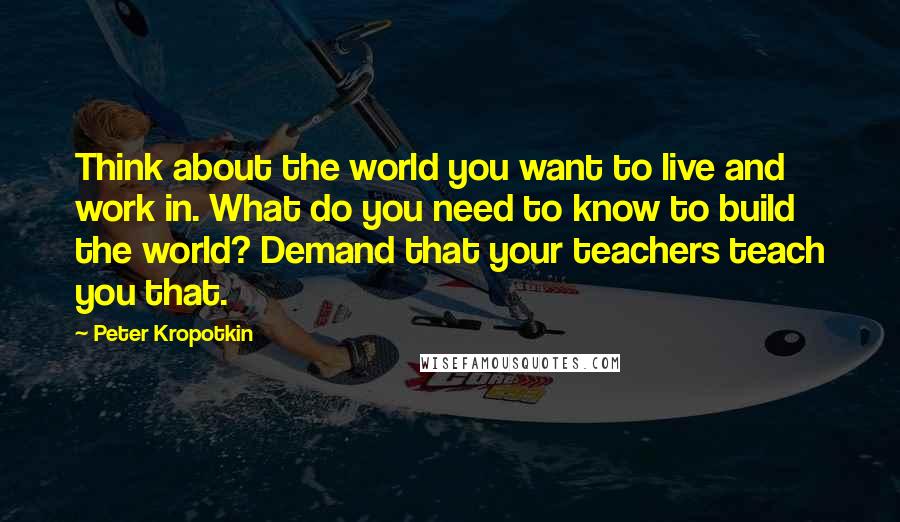 Peter Kropotkin quotes: Think about the world you want to live and work in. What do you need to know to build the world? Demand that your teachers teach you that.