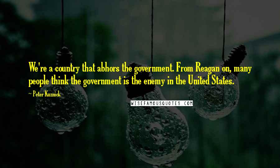Peter Kuznick quotes: We're a country that abhors the government. From Reagan on, many people think the government is the enemy in the United States.