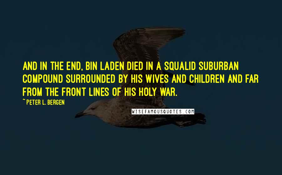 Peter L. Bergen quotes: And in the end, bin Laden died in a squalid suburban compound surrounded by his wives and children and far from the front lines of his holy war.