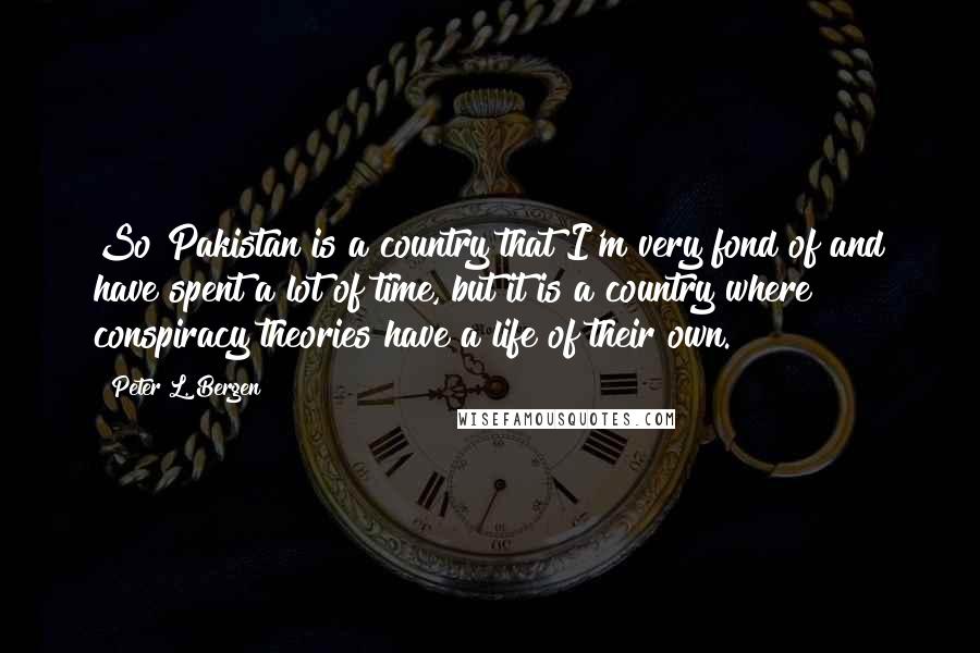 Peter L. Bergen quotes: So Pakistan is a country that I'm very fond of and have spent a lot of time, but it is a country where conspiracy theories have a life of their