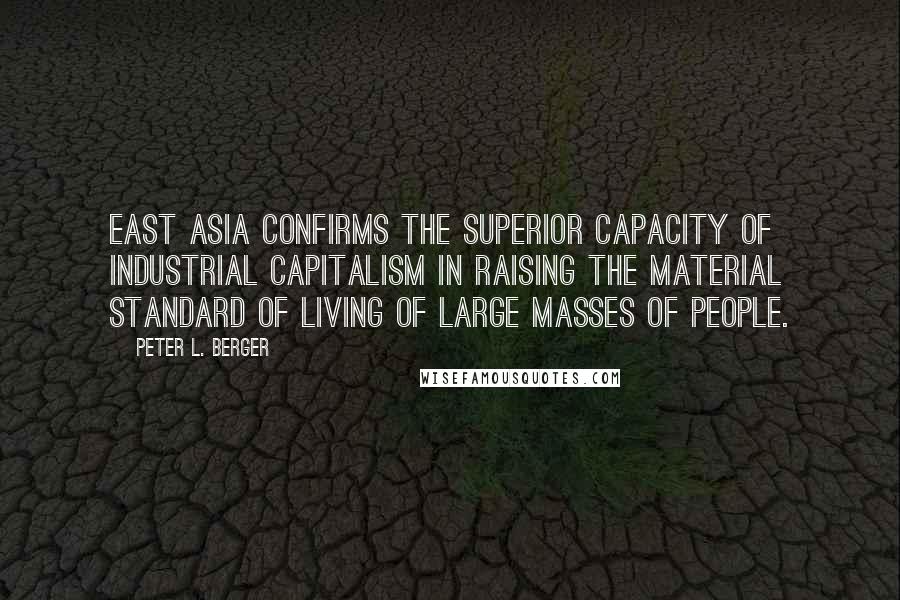 Peter L. Berger quotes: East Asia confirms the superior capacity of industrial capitalism in raising the material standard of living of large masses of people. Peter L. Berger quotes: East Asia confirms the superior capacity of industrial capitalism in raising the material standard of living of large masses of people.