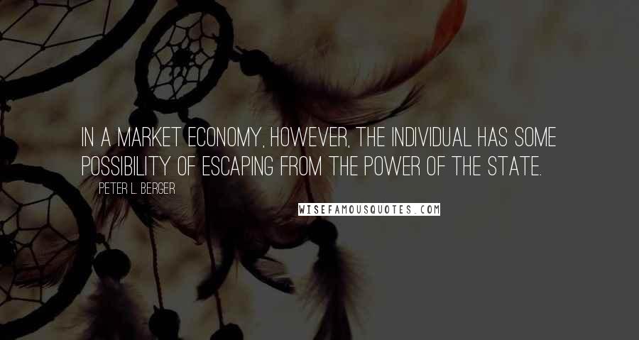 Peter L. Berger quotes: In a market economy, however, the individual has some possibility of escaping from the power of the state. Peter L. Berger quotes: In a market economy, however, the individual has some possibility of escaping from the power of the state.