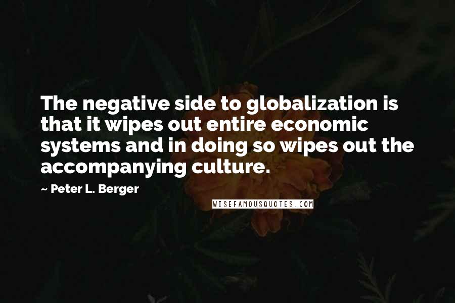Peter L. Berger quotes: The negative side to globalization is that it wipes out entire economic systems and in doing so wipes out the accompanying culture.