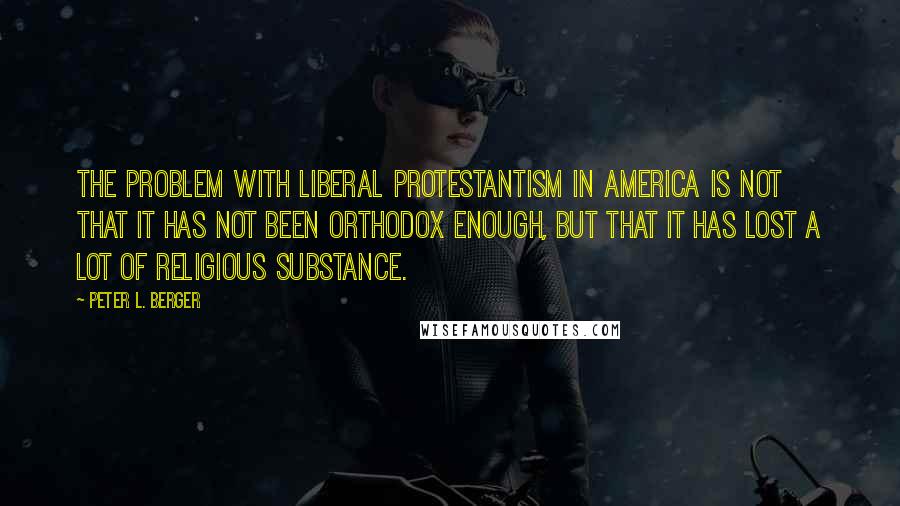 Peter L. Berger quotes: The problem with liberal Protestantism in America is not that it has not been orthodox enough, but that it has lost a lot of religious substance.