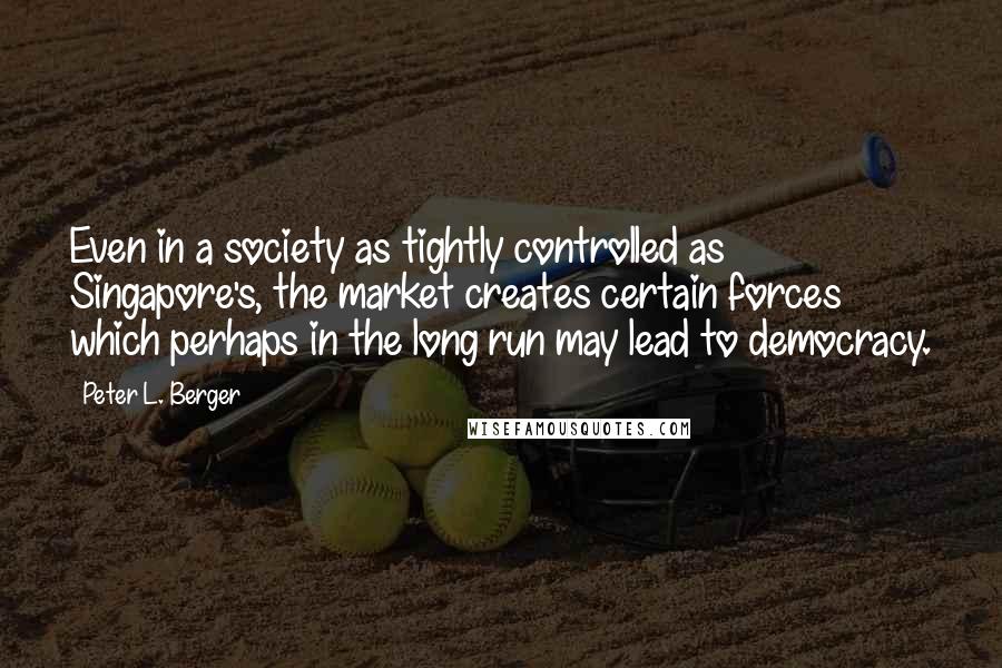 Peter L. Berger quotes: Even in a society as tightly controlled as Singapore's, the market creates certain forces which perhaps in the long run may lead to democracy.