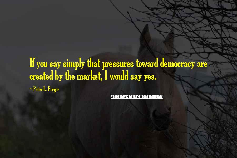 Peter L. Berger quotes: If you say simply that pressures toward democracy are created by the market, I would say yes. Peter L. Berger quotes: If you say simply that pressures toward democracy are created by the market, I would say yes.