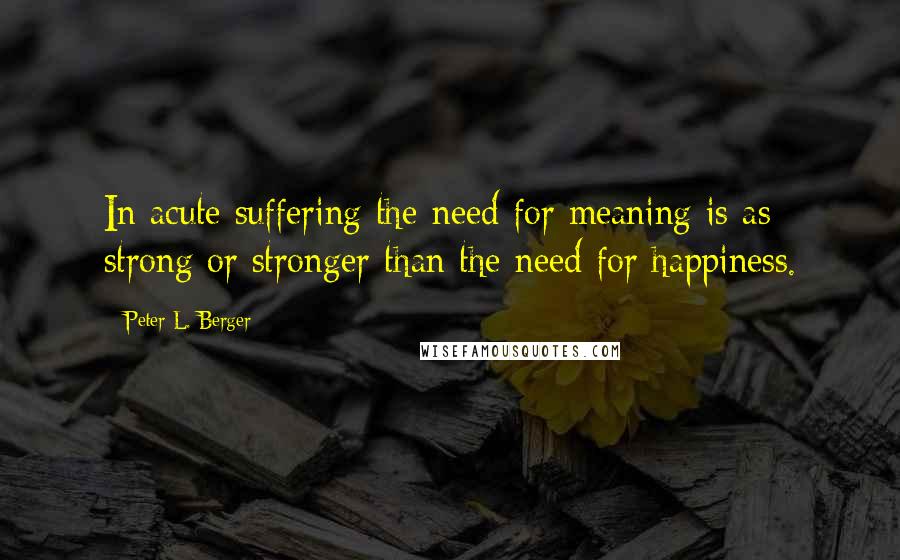 Peter L. Berger quotes: In acute suffering the need for meaning is as strong or stronger than the need for happiness.