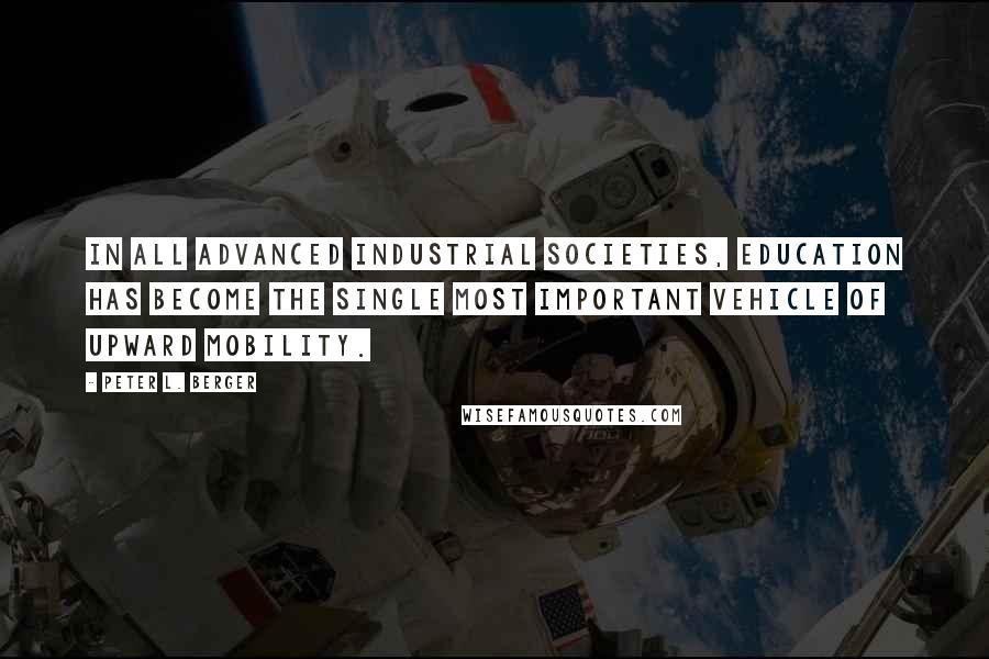 Peter L. Berger quotes: In all advanced industrial societies, education has become the single most important vehicle of upward mobility. Peter L. Berger quotes: In all advanced industrial societies, education has become the single most important vehicle of upward mobility.
