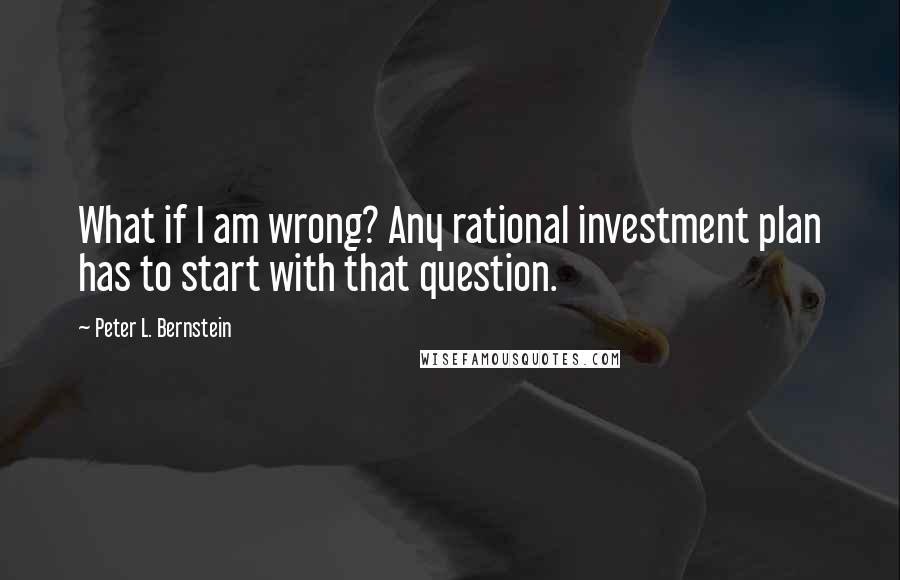 Peter L. Bernstein quotes: What if I am wrong? Any rational investment plan has to start with that question.