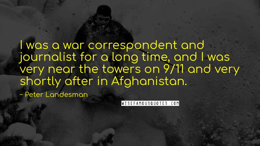 Peter Landesman quotes: I was a war correspondent and journalist for a long time, and I was very near the towers on 9/11 and very shortly after in Afghanistan.