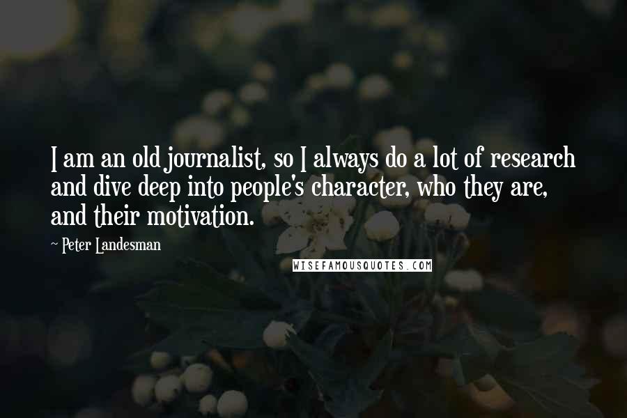 Peter Landesman quotes: I am an old journalist, so I always do a lot of research and dive deep into people's character, who they are, and their motivation. Peter Landesman quotes: I am an old journalist, so I always do a lot of research and dive deep into people's character, who they are, and their motivation.
