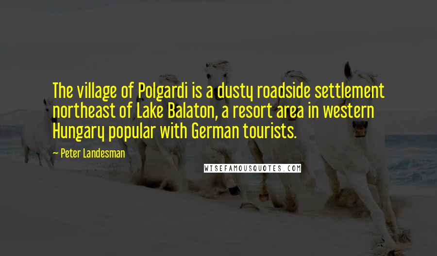 Peter Landesman quotes: The village of Polgardi is a dusty roadside settlement northeast of Lake Balaton, a resort area in western Hungary popular with German tourists. Peter Landesman quotes: The village of Polgardi is a dusty roadside settlement northeast of Lake Balaton, a resort area in western Hungary popular with German tourists.